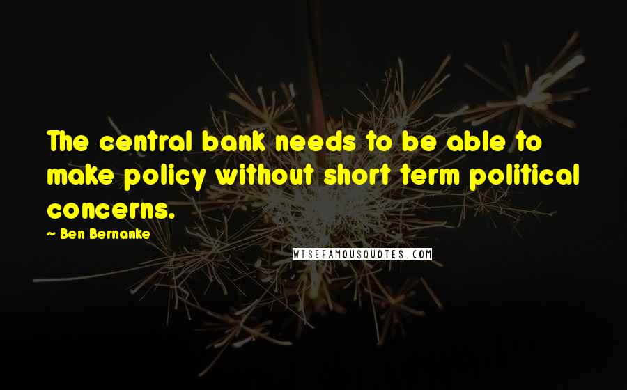 Ben Bernanke Quotes: The central bank needs to be able to make policy without short term political concerns.