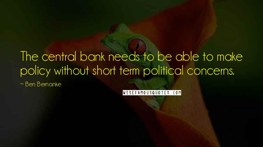 Ben Bernanke Quotes: The central bank needs to be able to make policy without short term political concerns.