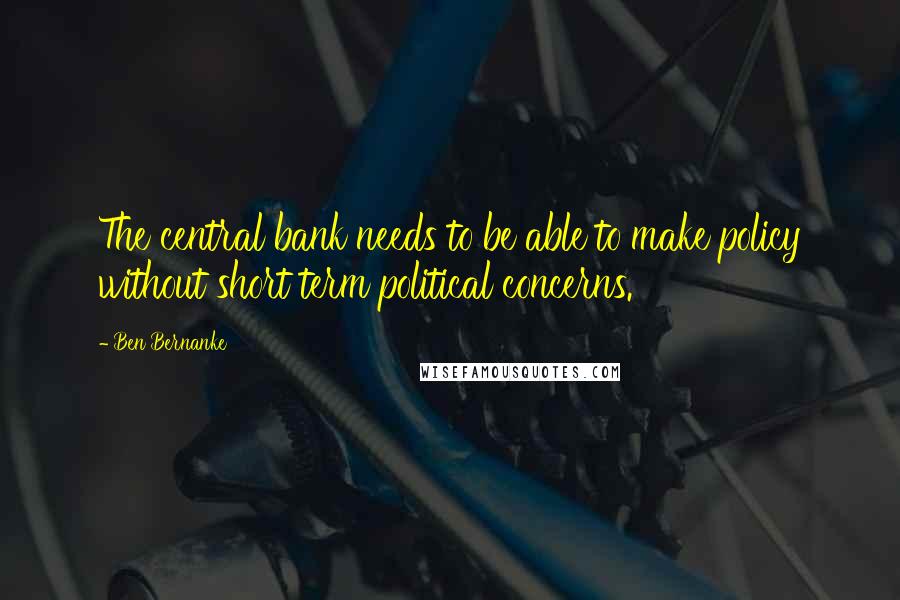 Ben Bernanke Quotes: The central bank needs to be able to make policy without short term political concerns.