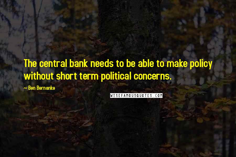 Ben Bernanke Quotes: The central bank needs to be able to make policy without short term political concerns.