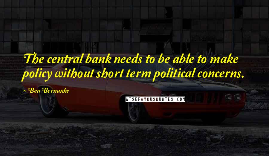 Ben Bernanke Quotes: The central bank needs to be able to make policy without short term political concerns.