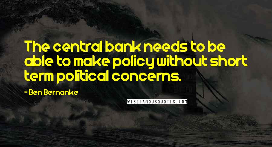 Ben Bernanke Quotes: The central bank needs to be able to make policy without short term political concerns.