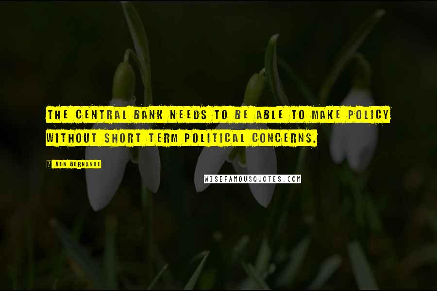 Ben Bernanke Quotes: The central bank needs to be able to make policy without short term political concerns.