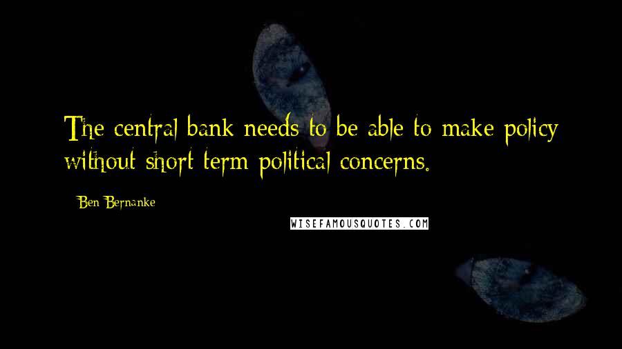 Ben Bernanke Quotes: The central bank needs to be able to make policy without short term political concerns.