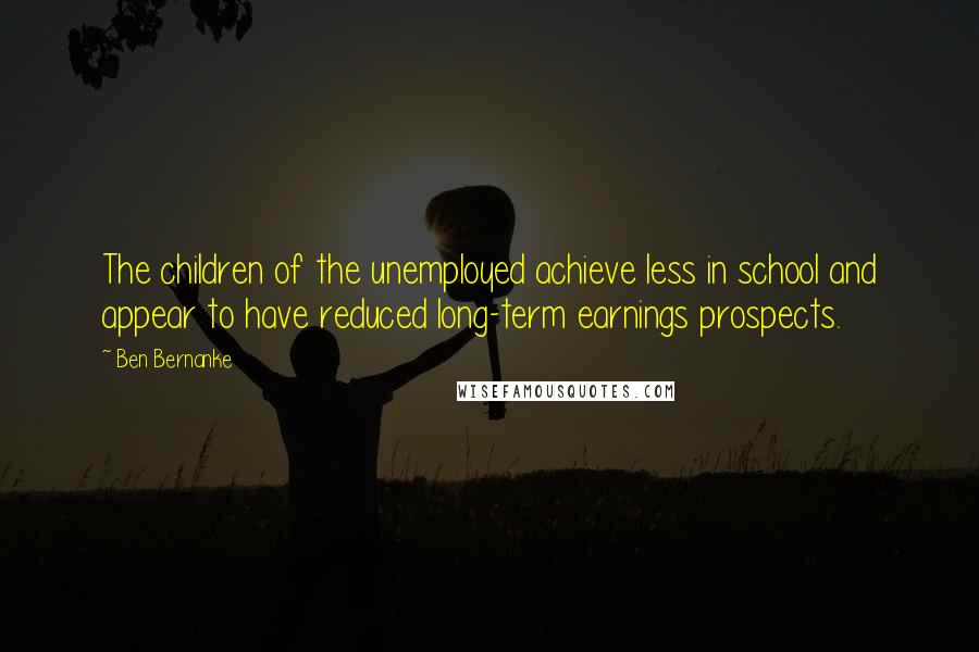 Ben Bernanke Quotes: The children of the unemployed achieve less in school and appear to have reduced long-term earnings prospects.