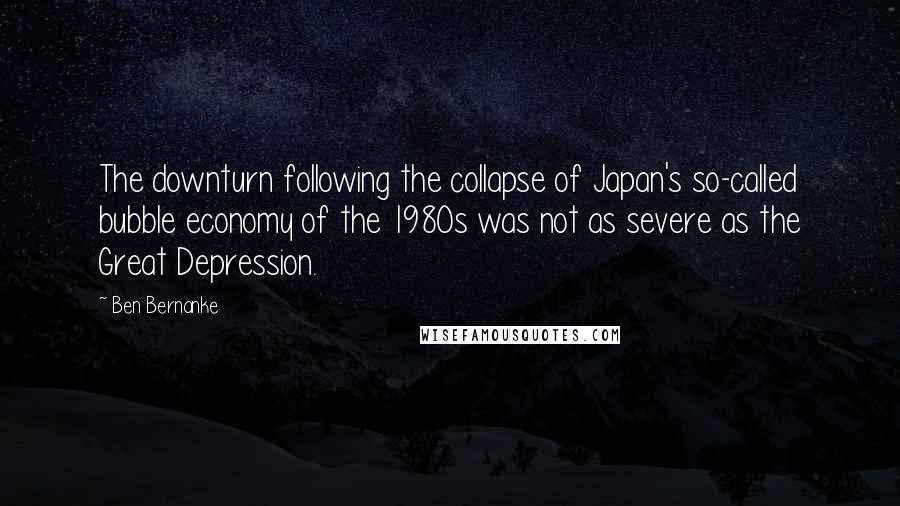 Ben Bernanke Quotes: The downturn following the collapse of Japan's so-called bubble economy of the 1980s was not as severe as the Great Depression.