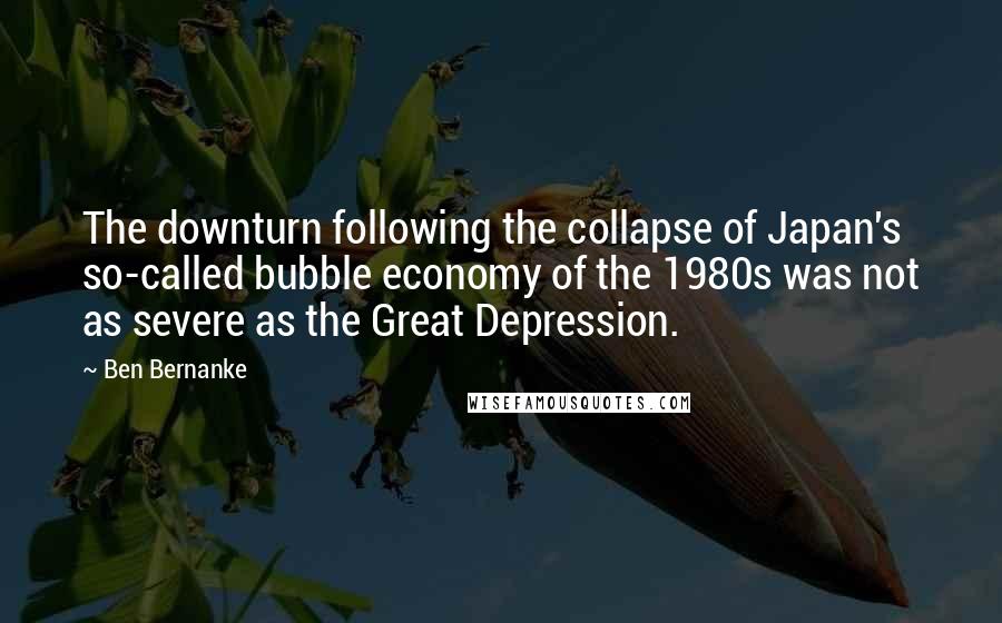 Ben Bernanke Quotes: The downturn following the collapse of Japan's so-called bubble economy of the 1980s was not as severe as the Great Depression.