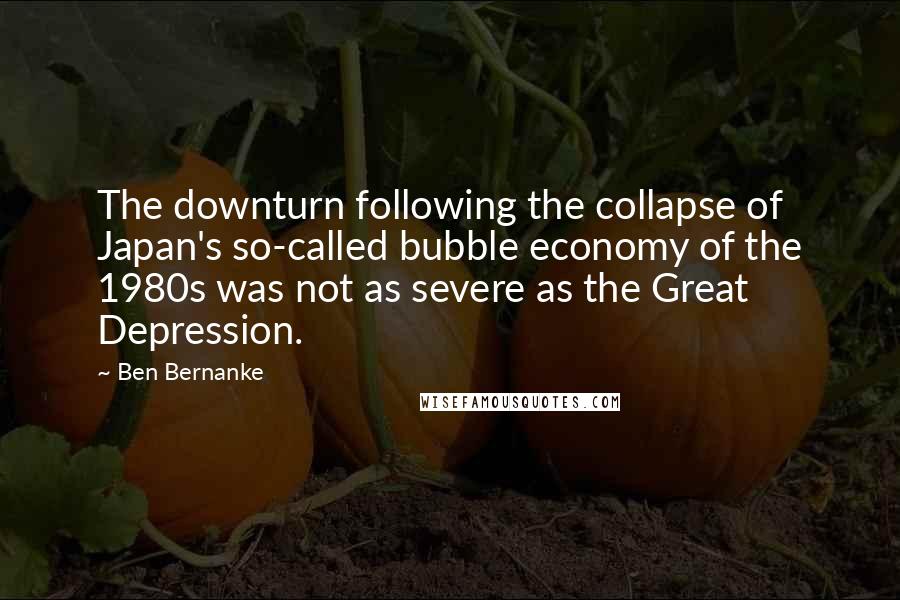 Ben Bernanke Quotes: The downturn following the collapse of Japan's so-called bubble economy of the 1980s was not as severe as the Great Depression.