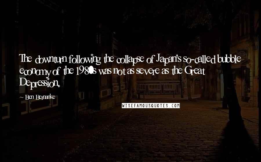 Ben Bernanke Quotes: The downturn following the collapse of Japan's so-called bubble economy of the 1980s was not as severe as the Great Depression.