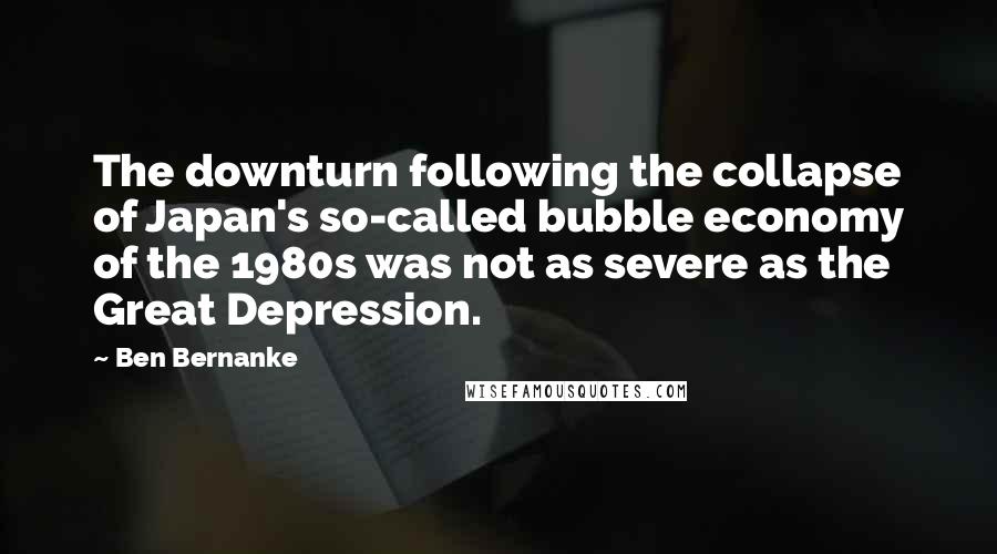 Ben Bernanke Quotes: The downturn following the collapse of Japan's so-called bubble economy of the 1980s was not as severe as the Great Depression.