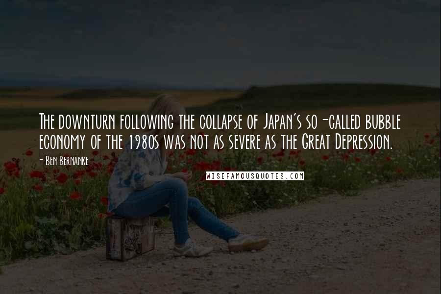 Ben Bernanke Quotes: The downturn following the collapse of Japan's so-called bubble economy of the 1980s was not as severe as the Great Depression.