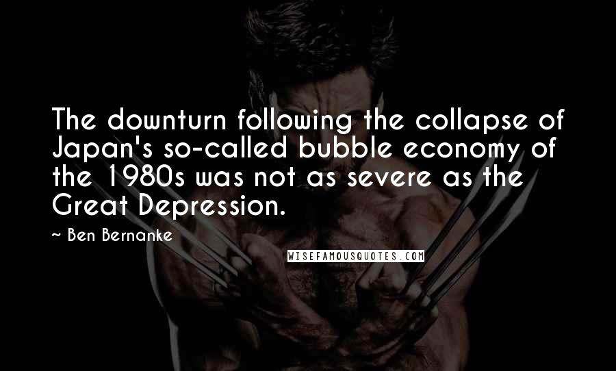 Ben Bernanke Quotes: The downturn following the collapse of Japan's so-called bubble economy of the 1980s was not as severe as the Great Depression.
