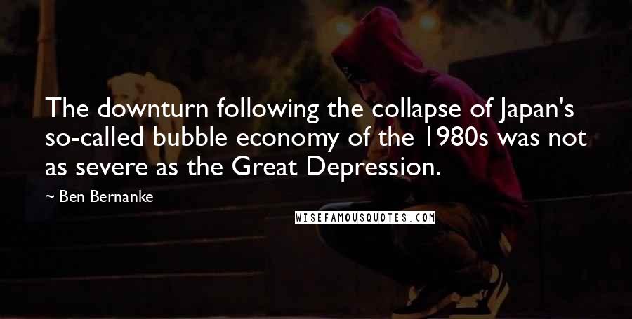 Ben Bernanke Quotes: The downturn following the collapse of Japan's so-called bubble economy of the 1980s was not as severe as the Great Depression.
