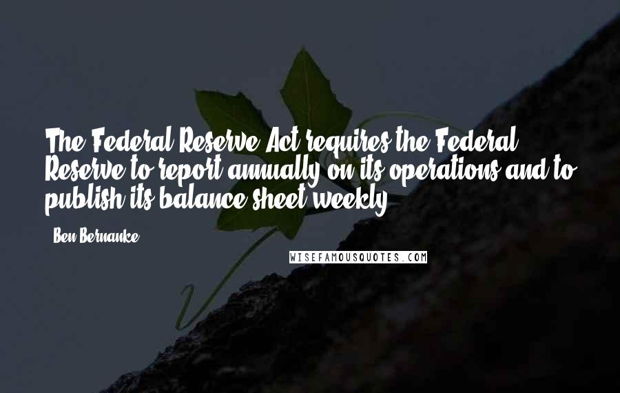 Ben Bernanke Quotes: The Federal Reserve Act requires the Federal Reserve to report annually on its operations and to publish its balance sheet weekly.