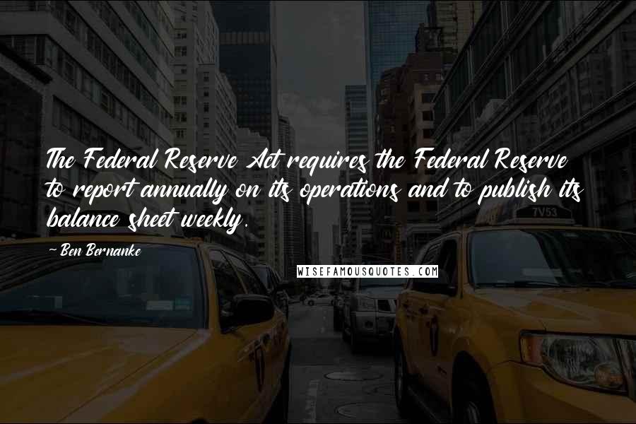 Ben Bernanke Quotes: The Federal Reserve Act requires the Federal Reserve to report annually on its operations and to publish its balance sheet weekly.
