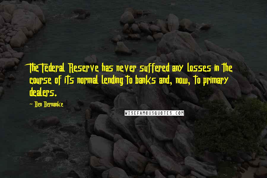 Ben Bernanke Quotes: The Federal Reserve has never suffered any losses in the course of its normal lending to banks and, now, to primary dealers.