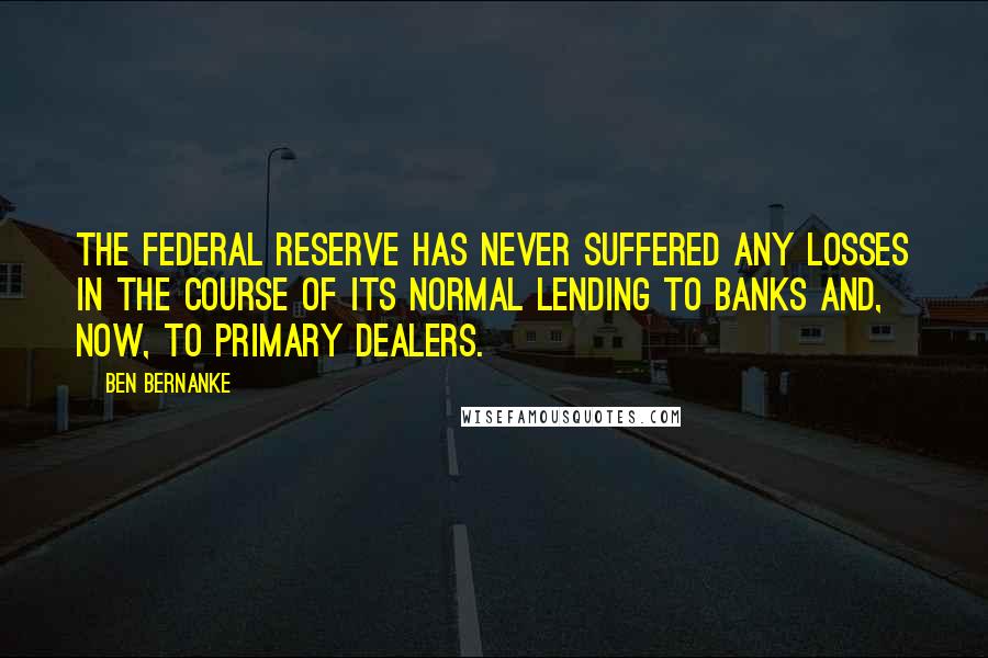 Ben Bernanke Quotes: The Federal Reserve has never suffered any losses in the course of its normal lending to banks and, now, to primary dealers.