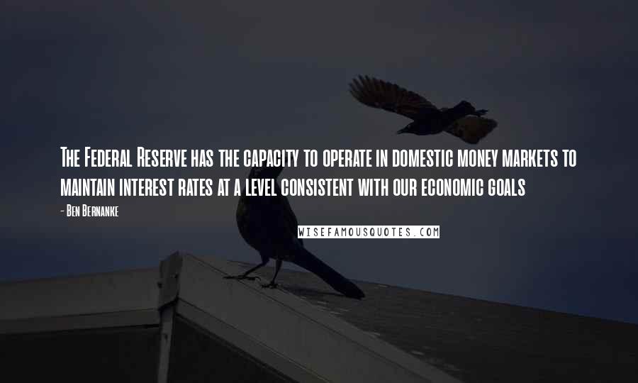 Ben Bernanke Quotes: The Federal Reserve has the capacity to operate in domestic money markets to maintain interest rates at a level consistent with our economic goals