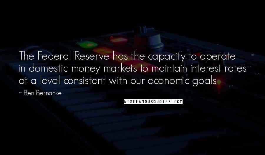 Ben Bernanke Quotes: The Federal Reserve has the capacity to operate in domestic money markets to maintain interest rates at a level consistent with our economic goals