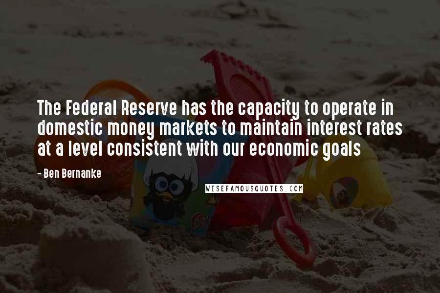 Ben Bernanke Quotes: The Federal Reserve has the capacity to operate in domestic money markets to maintain interest rates at a level consistent with our economic goals