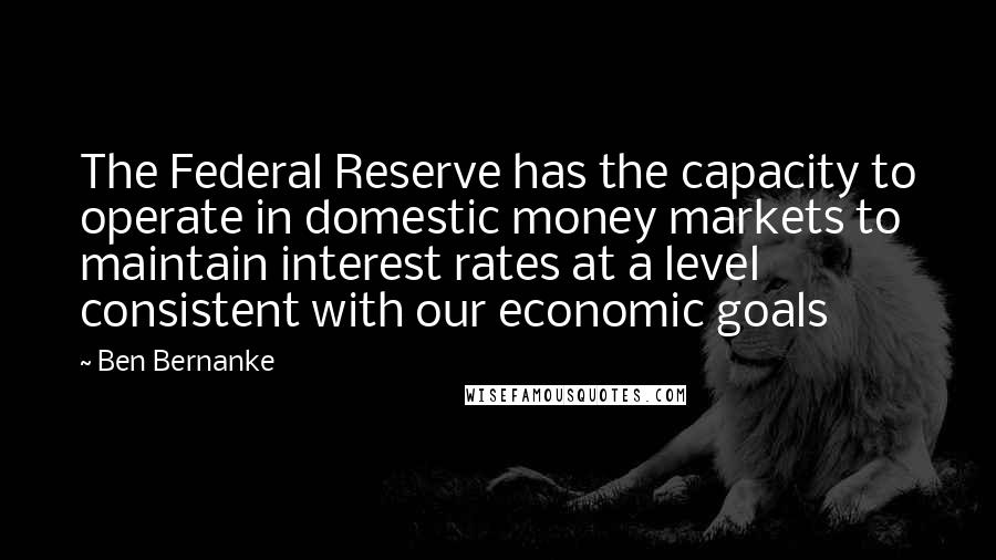 Ben Bernanke Quotes: The Federal Reserve has the capacity to operate in domestic money markets to maintain interest rates at a level consistent with our economic goals