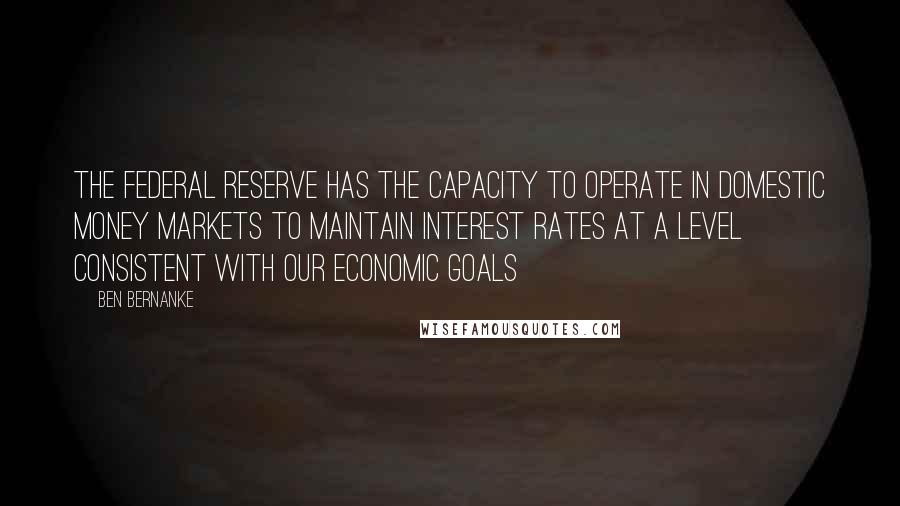 Ben Bernanke Quotes: The Federal Reserve has the capacity to operate in domestic money markets to maintain interest rates at a level consistent with our economic goals