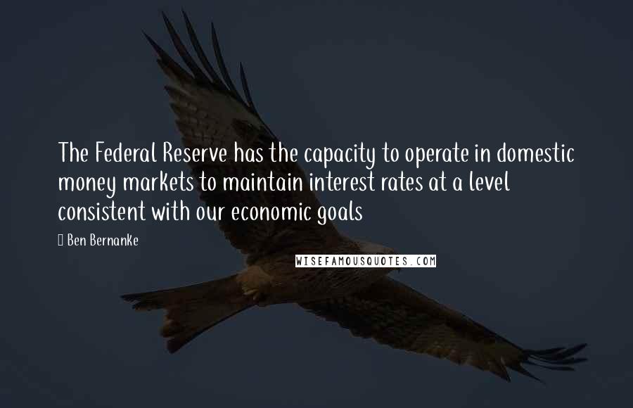 Ben Bernanke Quotes: The Federal Reserve has the capacity to operate in domestic money markets to maintain interest rates at a level consistent with our economic goals