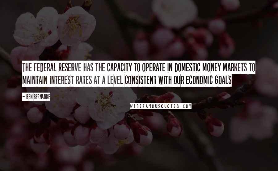 Ben Bernanke Quotes: The Federal Reserve has the capacity to operate in domestic money markets to maintain interest rates at a level consistent with our economic goals