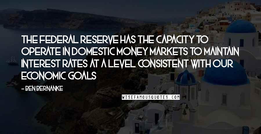 Ben Bernanke Quotes: The Federal Reserve has the capacity to operate in domestic money markets to maintain interest rates at a level consistent with our economic goals