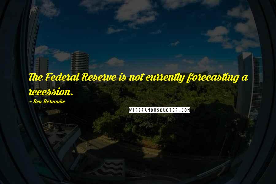 Ben Bernanke Quotes: The Federal Reserve is not currently forecasting a recession.