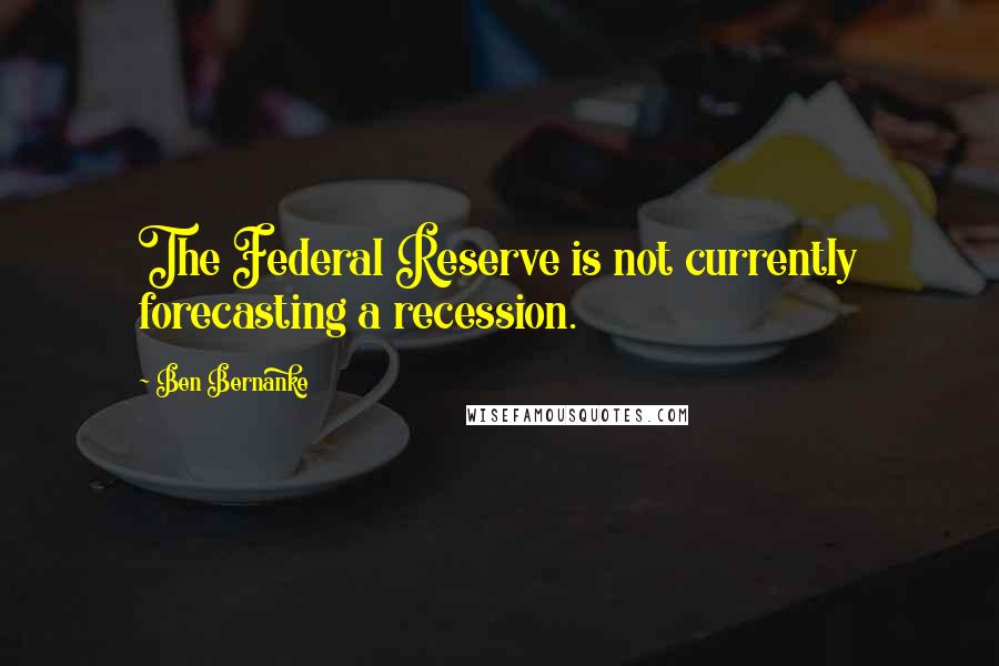 Ben Bernanke Quotes: The Federal Reserve is not currently forecasting a recession.