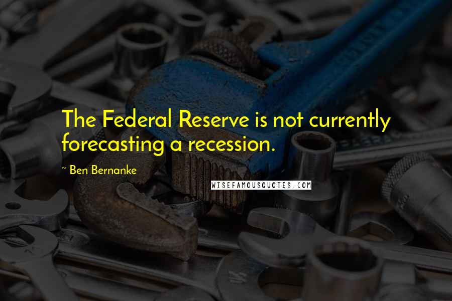 Ben Bernanke Quotes: The Federal Reserve is not currently forecasting a recession.