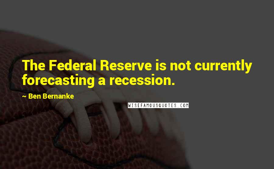 Ben Bernanke Quotes: The Federal Reserve is not currently forecasting a recession.