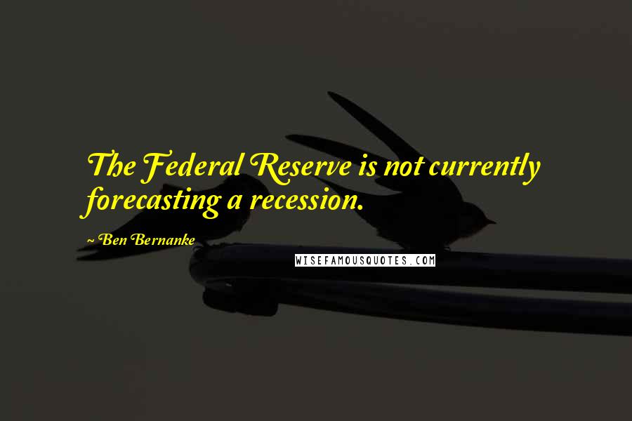 Ben Bernanke Quotes: The Federal Reserve is not currently forecasting a recession.