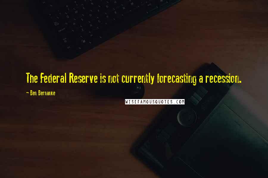 Ben Bernanke Quotes: The Federal Reserve is not currently forecasting a recession.