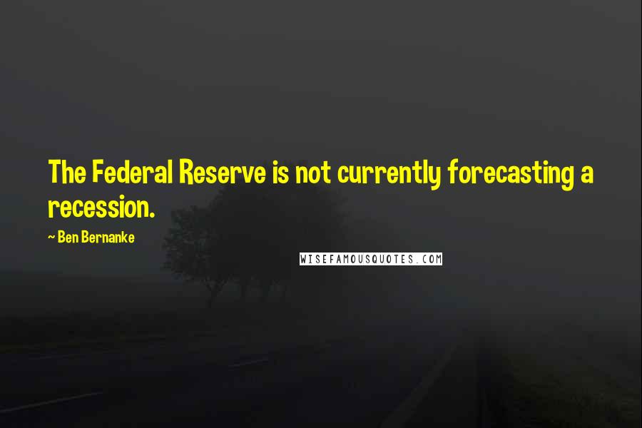 Ben Bernanke Quotes: The Federal Reserve is not currently forecasting a recession.