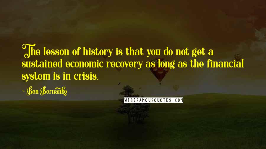 Ben Bernanke Quotes: The lesson of history is that you do not get a sustained economic recovery as long as the financial system is in crisis.