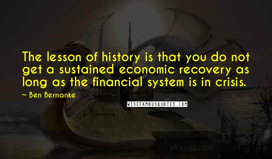 Ben Bernanke Quotes: The lesson of history is that you do not get a sustained economic recovery as long as the financial system is in crisis.
