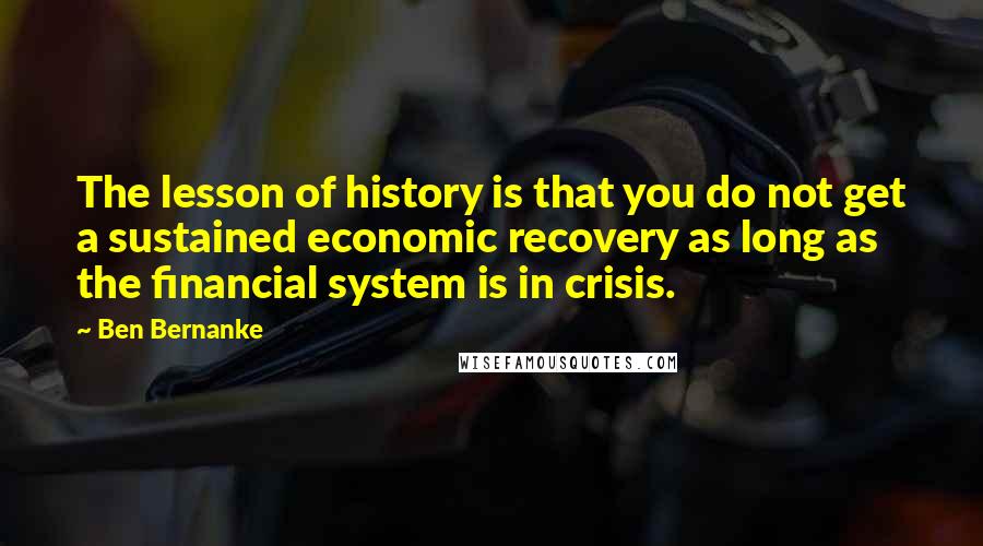 Ben Bernanke Quotes: The lesson of history is that you do not get a sustained economic recovery as long as the financial system is in crisis.