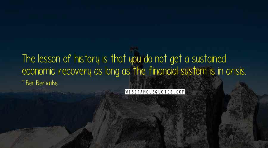 Ben Bernanke Quotes: The lesson of history is that you do not get a sustained economic recovery as long as the financial system is in crisis.