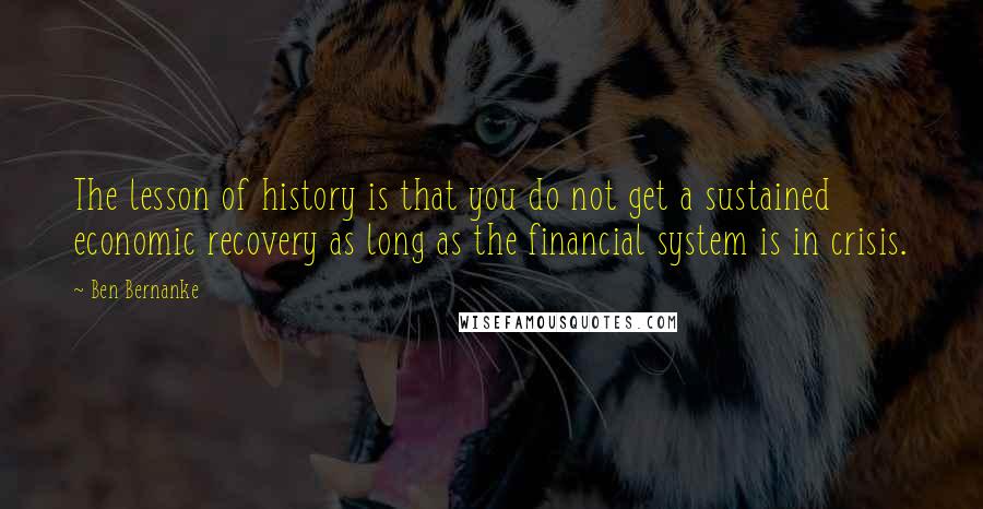 Ben Bernanke Quotes: The lesson of history is that you do not get a sustained economic recovery as long as the financial system is in crisis.