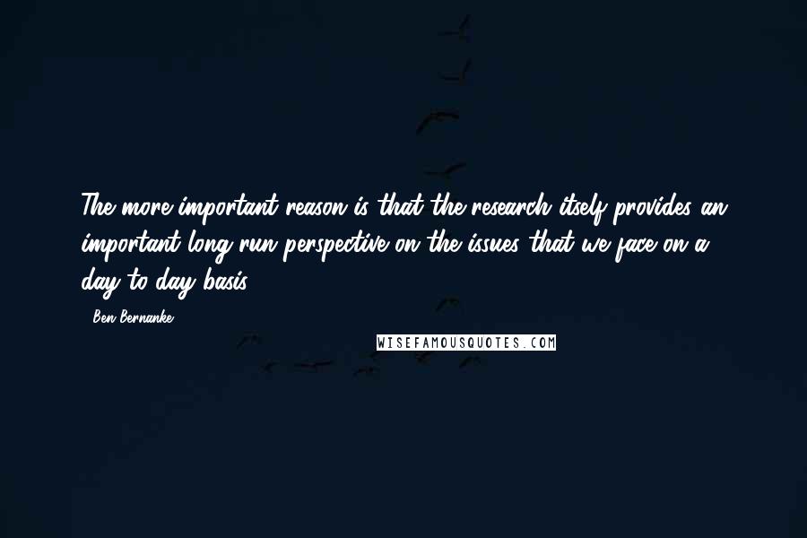 Ben Bernanke Quotes: The more important reason is that the research itself provides an important long-run perspective on the issues that we face on a day-to-day basis.