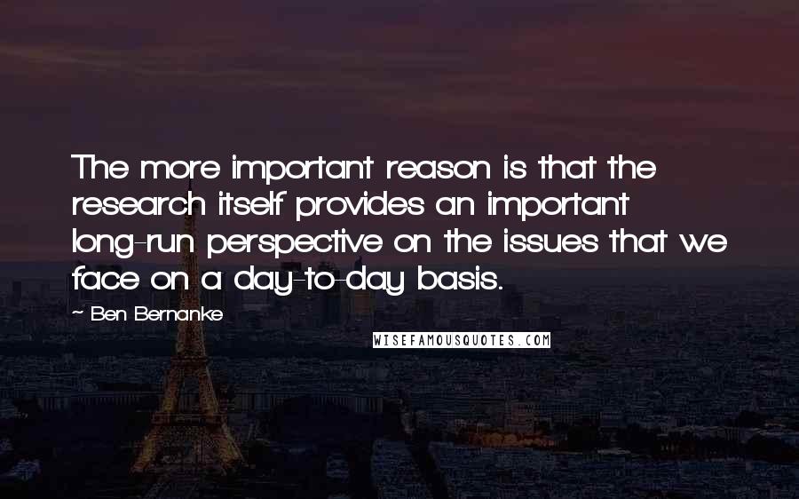 Ben Bernanke Quotes: The more important reason is that the research itself provides an important long-run perspective on the issues that we face on a day-to-day basis.