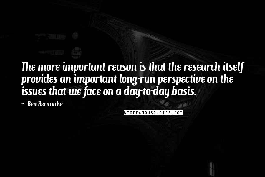 Ben Bernanke Quotes: The more important reason is that the research itself provides an important long-run perspective on the issues that we face on a day-to-day basis.