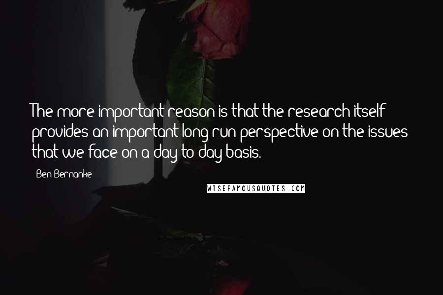 Ben Bernanke Quotes: The more important reason is that the research itself provides an important long-run perspective on the issues that we face on a day-to-day basis.