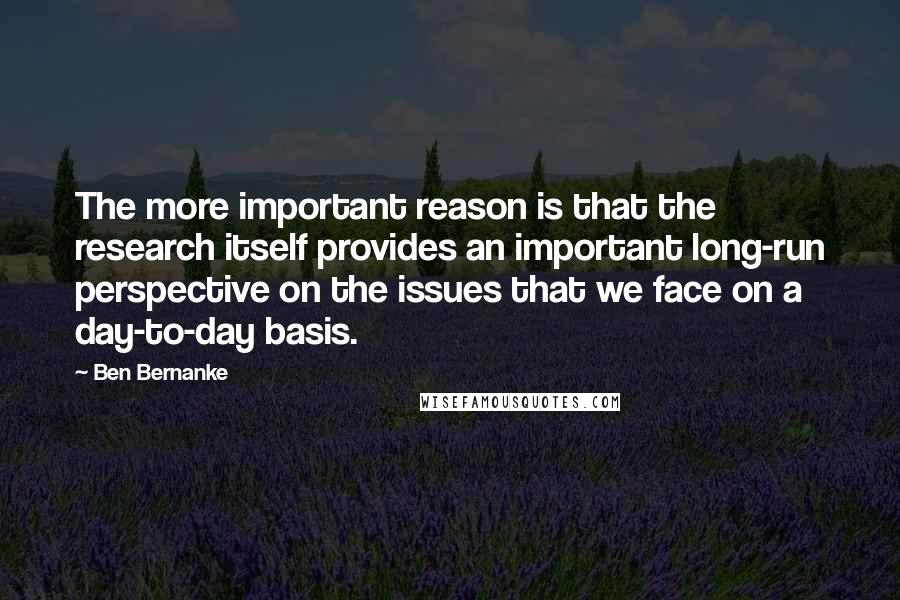 Ben Bernanke Quotes: The more important reason is that the research itself provides an important long-run perspective on the issues that we face on a day-to-day basis.