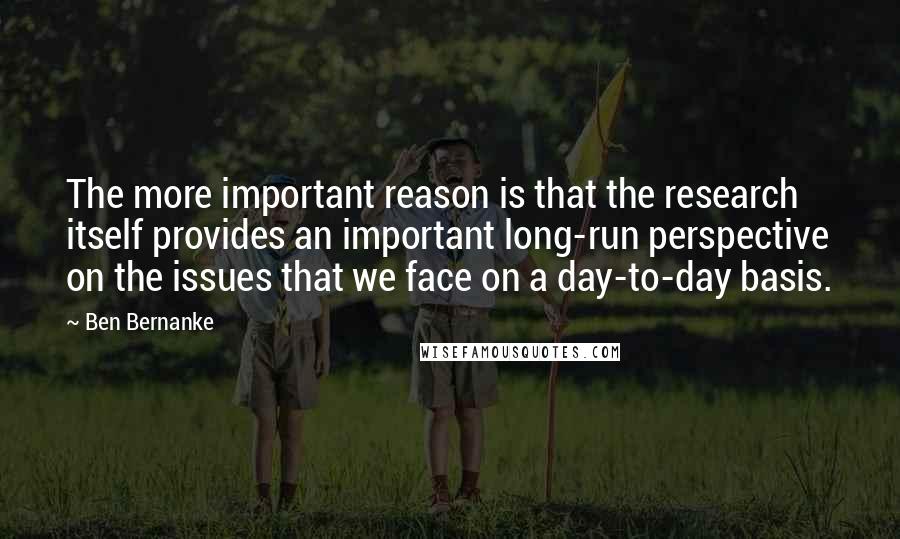 Ben Bernanke Quotes: The more important reason is that the research itself provides an important long-run perspective on the issues that we face on a day-to-day basis.