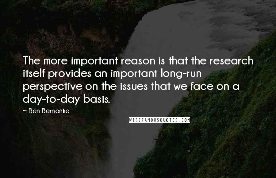 Ben Bernanke Quotes: The more important reason is that the research itself provides an important long-run perspective on the issues that we face on a day-to-day basis.