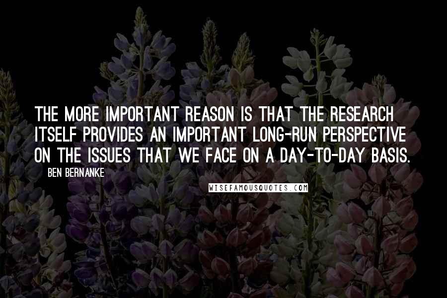 Ben Bernanke Quotes: The more important reason is that the research itself provides an important long-run perspective on the issues that we face on a day-to-day basis.