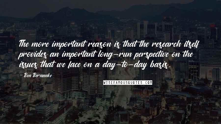 Ben Bernanke Quotes: The more important reason is that the research itself provides an important long-run perspective on the issues that we face on a day-to-day basis.